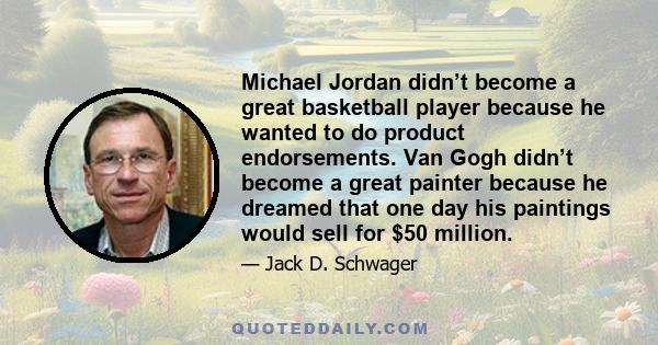 Michael Jordan didn’t become a great basketball player because he wanted to do product endorsements. Van Gogh didn’t become a great painter because he dreamed that one day his paintings would sell for $50 million.