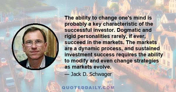 The ability to change one's mind is probably a key characteristic of the successful investor. Dogmatic and rigid personalities rarely, if ever, succeed in the markets. The markets are a dynamic process, and sustained