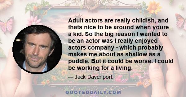 Adult actors are really childish, and thats nice to be around when youre a kid. So the big reason I wanted to be an actor was I really enjoyed actors company - which probably makes me about as shallow as a puddle. But