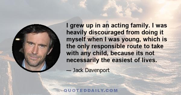 I grew up in an acting family. I was heavily discouraged from doing it myself when I was young, which is the only responsible route to take with any child, because its not necessarily the easiest of lives.