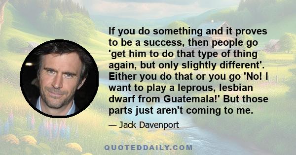If you do something and it proves to be a success, then people go 'get him to do that type of thing again, but only slightly different'. Either you do that or you go 'No! I want to play a leprous, lesbian dwarf from