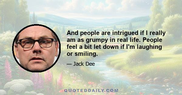 And people are intrigued if I really am as grumpy in real life. People feel a bit let down if I'm laughing or smiling.