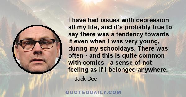 I have had issues with depression all my life, and it's probably true to say there was a tendency towards it even when I was very young, during my schooldays. There was often - and this is quite common with comics - a