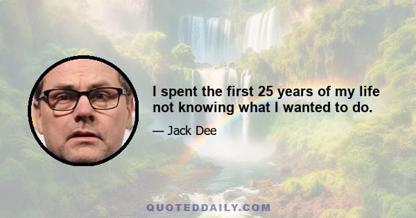 I spent the first 25 years of my life not knowing what I wanted to do.