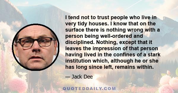 I tend not to trust people who live in very tidy houses. I know that on the surface there is nothing wrong with a person being well-ordered and disciplined. Nothing, except that it leaves the impression of that person