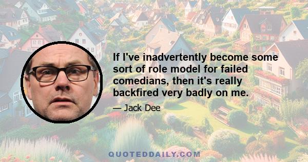 If I've inadvertently become some sort of role model for failed comedians, then it's really backfired very badly on me.