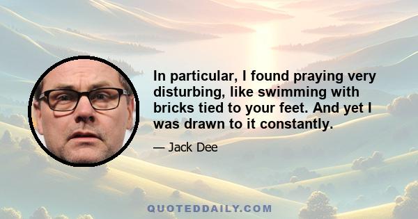 In particular, I found praying very disturbing, like swimming with bricks tied to your feet. And yet I was drawn to it constantly.