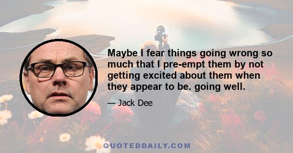 Maybe I fear things going wrong so much that I pre-empt them by not getting excited about them when they appear to be. going well.