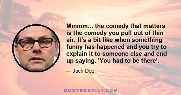 Mmmm... the comedy that matters is the comedy you pull out of thin air. It's a bit like when something funny has happened and you try to explain it to someone else and end up saying, 'You had to be there'.