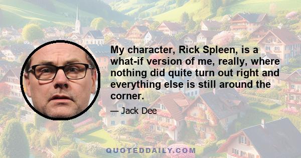 My character, Rick Spleen, is a what-if version of me, really, where nothing did quite turn out right and everything else is still around the corner.