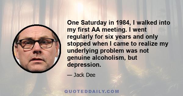 One Saturday in 1984, I walked into my first AA meeting. I went regularly for six years and only stopped when I came to realize my underlying problem was not genuine alcoholism, but depression.