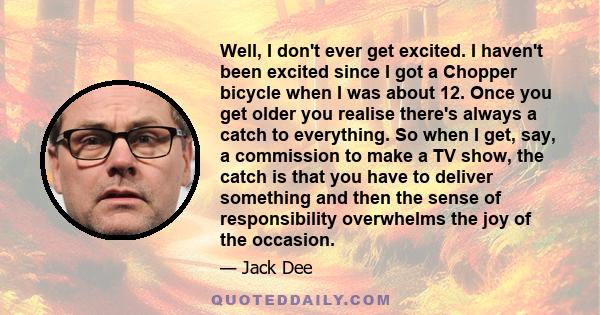 Well, I don't ever get excited. I haven't been excited since I got a Chopper bicycle when I was about 12. Once you get older you realise there's always a catch to everything. So when I get, say, a commission to make a