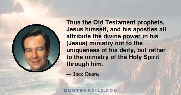 Thus the Old Testament prophets, Jesus himself, and his apostles all attribute the divine power in his (Jesus) ministry not to the uniqueness of his deity, but rather to the ministry of the Holy Spirit through him.