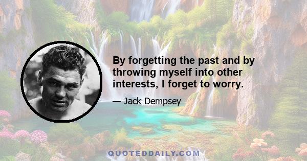 By forgetting the past and by throwing myself into other interests, I forget to worry.