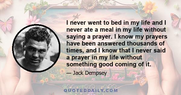 I never went to bed in my life and I never ate a meal in my life without saying a prayer. I know my prayers have been answered thousands of times, and I know that I never said a prayer in my life without something good