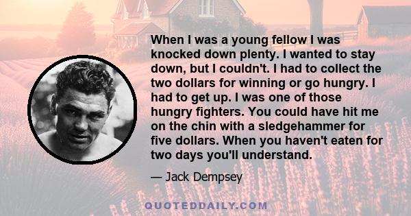 When I was a young fellow I was knocked down plenty. I wanted to stay down, but I couldn't. I had to collect the two dollars for winning or go hungry. I had to get up. I was one of those hungry fighters. You could have