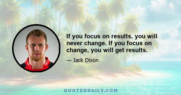 If you focus on results, you will never change. If you focus on change, you will get results.