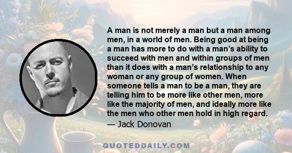 A man is not merely a man but a man among men, in a world of men. Being good at being a man has more to do with a man’s ability to succeed with men and within groups of men than it does with a man’s relationship to any