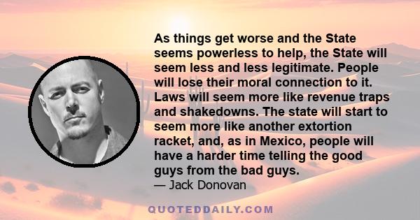 As things get worse and the State seems powerless to help, the State will seem less and less legitimate. People will lose their moral connection to it. Laws will seem more like revenue traps and shakedowns. The state