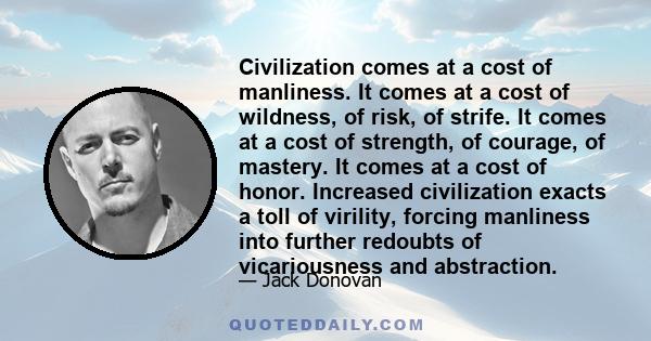 Civilization comes at a cost of manliness. It comes at a cost of wildness, of risk, of strife. It comes at a cost of strength, of courage, of mastery. It comes at a cost of honor. Increased civilization exacts a toll of 