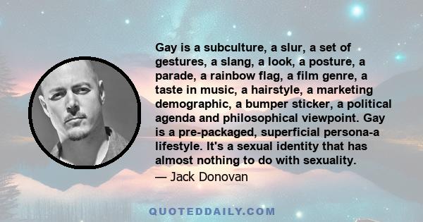 Gay is a subculture, a slur, a set of gestures, a slang, a look, a posture, a parade, a rainbow flag, a film genre, a taste in music, a hairstyle, a marketing demographic, a bumper sticker, a political agenda and