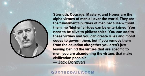 Strength, Courage, Mastery, and Honor are the alpha virtues of men all over the world. They are the fundamental virtues of men because without them, no 'higher' virtues can be entertained. You need to be alive to