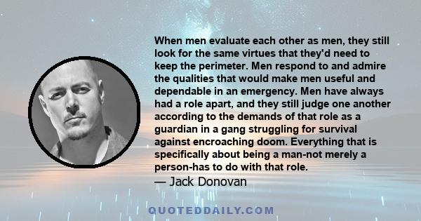 When men evaluate each other as men, they still look for the same virtues that they'd need to keep the perimeter. Men respond to and admire the qualities that would make men useful and dependable in an emergency. Men