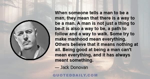 When someone tells a man to be a man, they mean that there is a way to be a man. A man is not just a thing to be-it is also a way to be, a path to follow and a way to walk. Some try to make manhood mean everything.