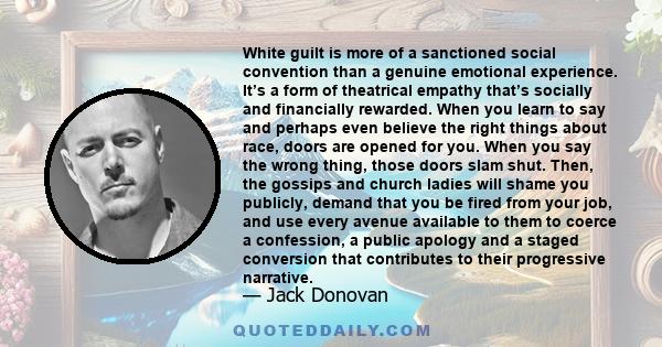 White guilt is more of a sanctioned social convention than a genuine emotional experience. It’s a form of theatrical empathy that’s socially and financially rewarded. When you learn to say and perhaps even believe the