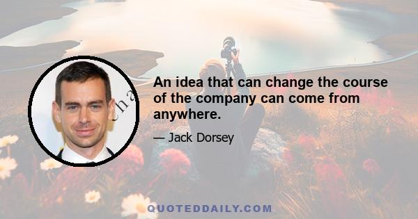 An idea that can change the course of the company can come from anywhere.