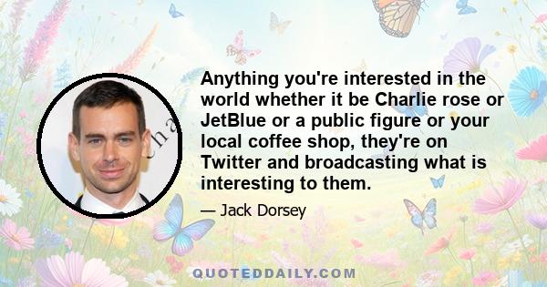 Anything you're interested in the world whether it be Charlie rose or JetBlue or a public figure or your local coffee shop, they're on Twitter and broadcasting what is interesting to them.