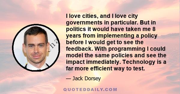 I love cities, and I love city governments in particular. But in politics it would have taken me 8 years from implementing a policy before I would get to see the feedback. With programming I could model the same