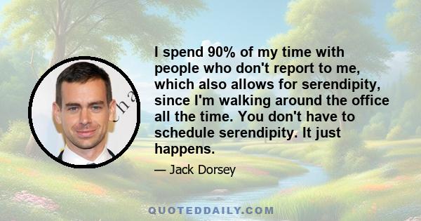 I spend 90% of my time with people who don't report to me, which also allows for serendipity, since I'm walking around the office all the time. You don't have to schedule serendipity. It just happens.