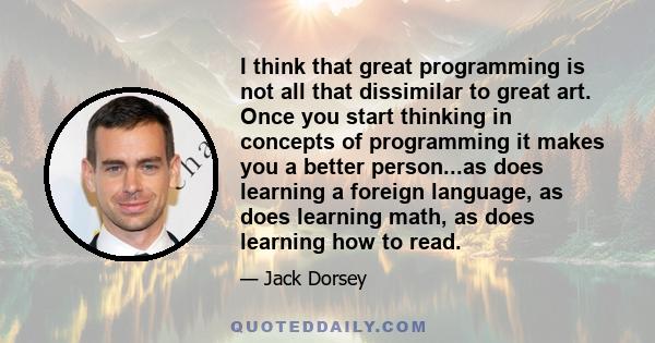 I think that great programming is not all that dissimilar to great art. Once you start thinking in concepts of programming it makes you a better person...as does learning a foreign language, as does learning math, as