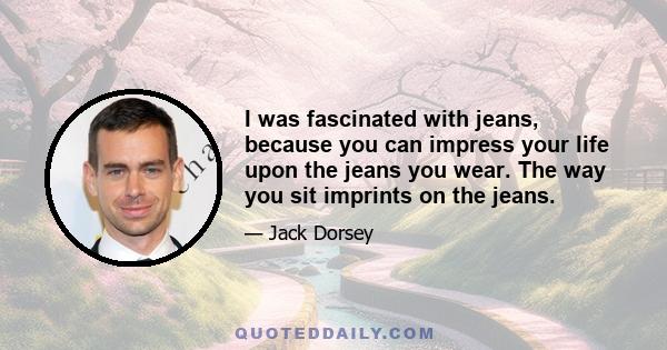 I was fascinated with jeans, because you can impress your life upon the jeans you wear. The way you sit imprints on the jeans.