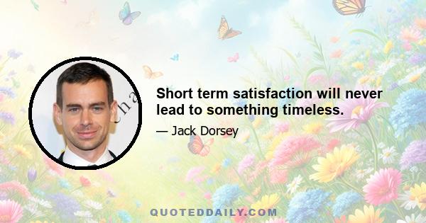 Short term satisfaction will never lead to something timeless.