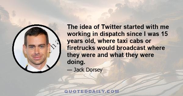 The idea of Twitter started with me working in dispatch since I was 15 years old, where taxi cabs or firetrucks would broadcast where they were and what they were doing.