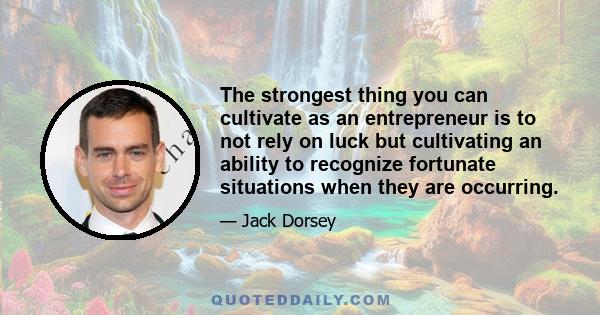 The strongest thing you can cultivate as an entrepreneur is to not rely on luck but cultivating an ability to recognize fortunate situations when they are occurring.