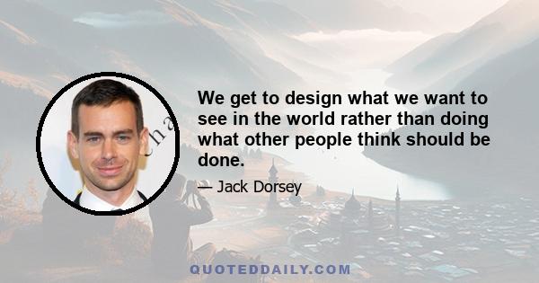 We get to design what we want to see in the world rather than doing what other people think should be done.