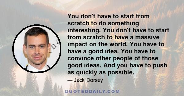 You don't have to start from scratch to do something interesting. You don't have to start from scratch to have a massive impact on the world. You have to have a good idea. You have to convince other people of those good 