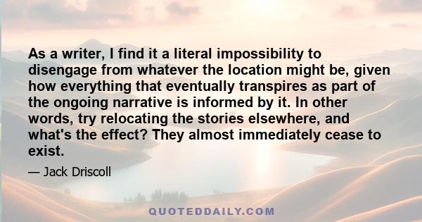 As a writer, I find it a literal impossibility to disengage from whatever the location might be, given how everything that eventually transpires as part of the ongoing narrative is informed by it. In other words, try