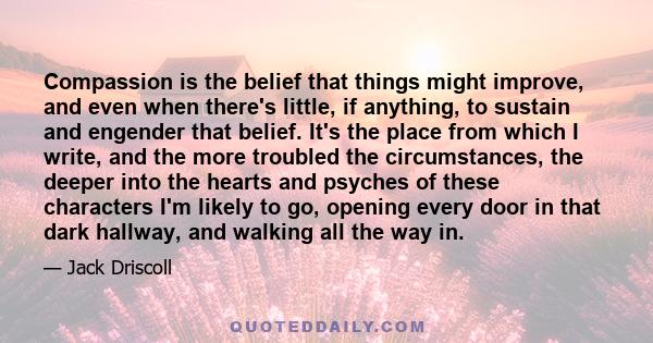 Compassion is the belief that things might improve, and even when there's little, if anything, to sustain and engender that belief. It's the place from which I write, and the more troubled the circumstances, the deeper