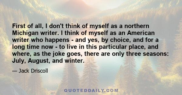 First of all, I don't think of myself as a northern Michigan writer. I think of myself as an American writer who happens - and yes, by choice, and for a long time now - to live in this particular place, and where, as