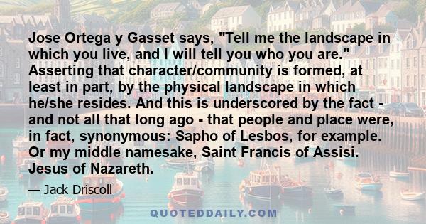 Jose Ortega y Gasset says, Tell me the landscape in which you live, and I will tell you who you are. Asserting that character/community is formed, at least in part, by the physical landscape in which he/she resides. And 