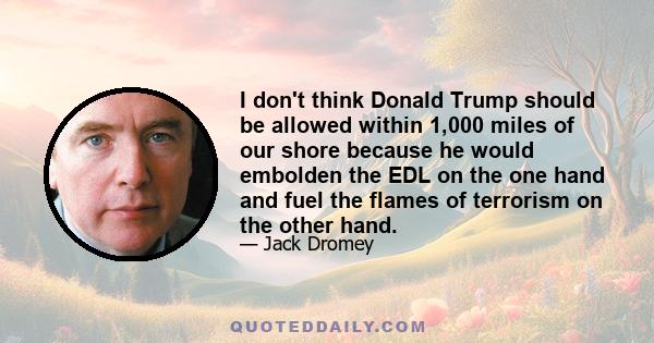 I don't think Donald Trump should be allowed within 1,000 miles of our shore because he would embolden the EDL on the one hand and fuel the flames of terrorism on the other hand.