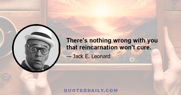 There's nothing wrong with you that reincarnation won't cure.