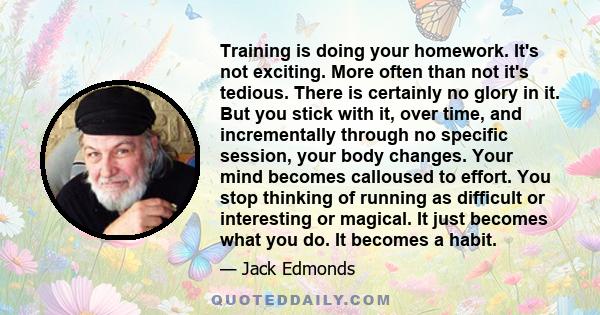 Training is doing your homework. It's not exciting. More often than not it's tedious. There is certainly no glory in it. But you stick with it, over time, and incrementally through no specific session, your body