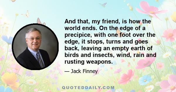 And that, my friend, is how the world ends. On the edge of a precipice, with one foot over the edge, it stops, turns and goes back, leaving an empty earth of birds and insects, wind, rain and rusting weapons.