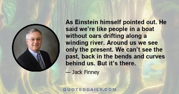 As Einstein himself pointed out. He said we’re like people in a boat without oars drifting along a winding river. Around us we see only the present. We can’t see the past, back in the bends and curves behind us. But