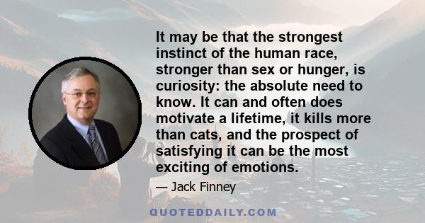 It may be that the strongest instinct of the human race, stronger than sex or hunger, is curiosity: the absolute need to know. It can and often does motivate a lifetime, it kills more than cats, and the prospect of